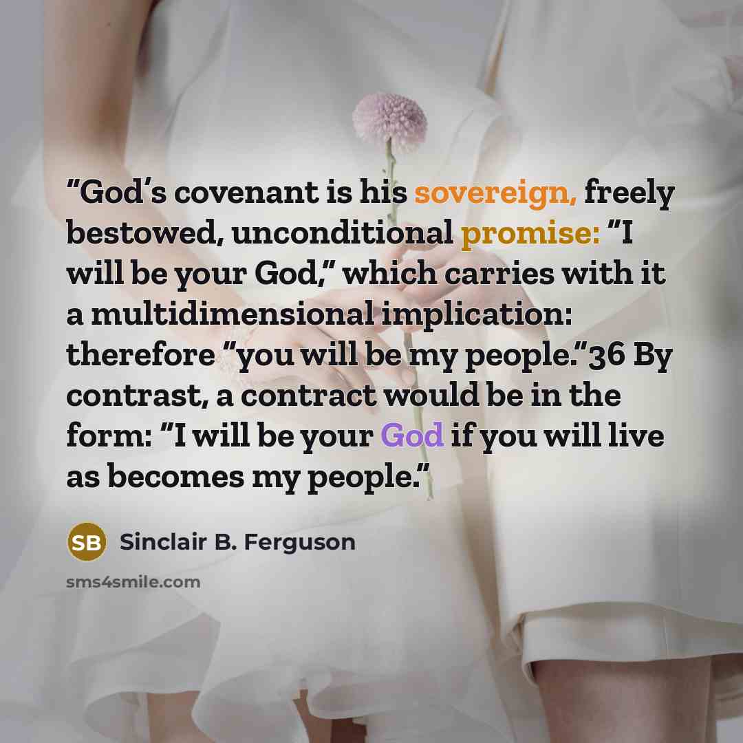 “God’s covenant is his sovereign, freely bestowed, unconditional promise: “I will be your God,” which carries with it a multidimensional implication: therefore “you will be my people.”36 By contrast, a contract would be in the form: “I will be your God if you will live as becomes my people.” quote by Sinclair B. Ferguson