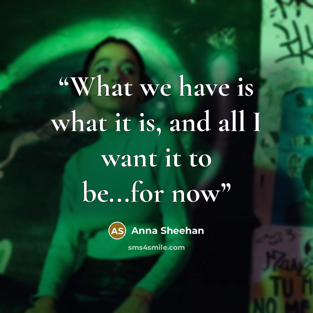 “What we have is what it is, and all I want it to be...for now” quote by Anna Sheehan