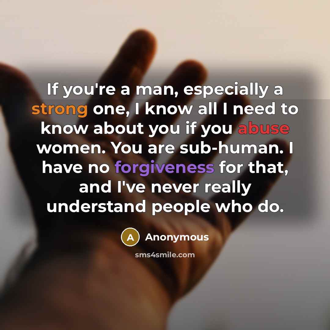 “If you're a man, especially a strong one, I know all I need to know about you if you abuse women. You are sub-human. I have no forgiveness for that, and I've never really understand people who do.” quote by Anonymous