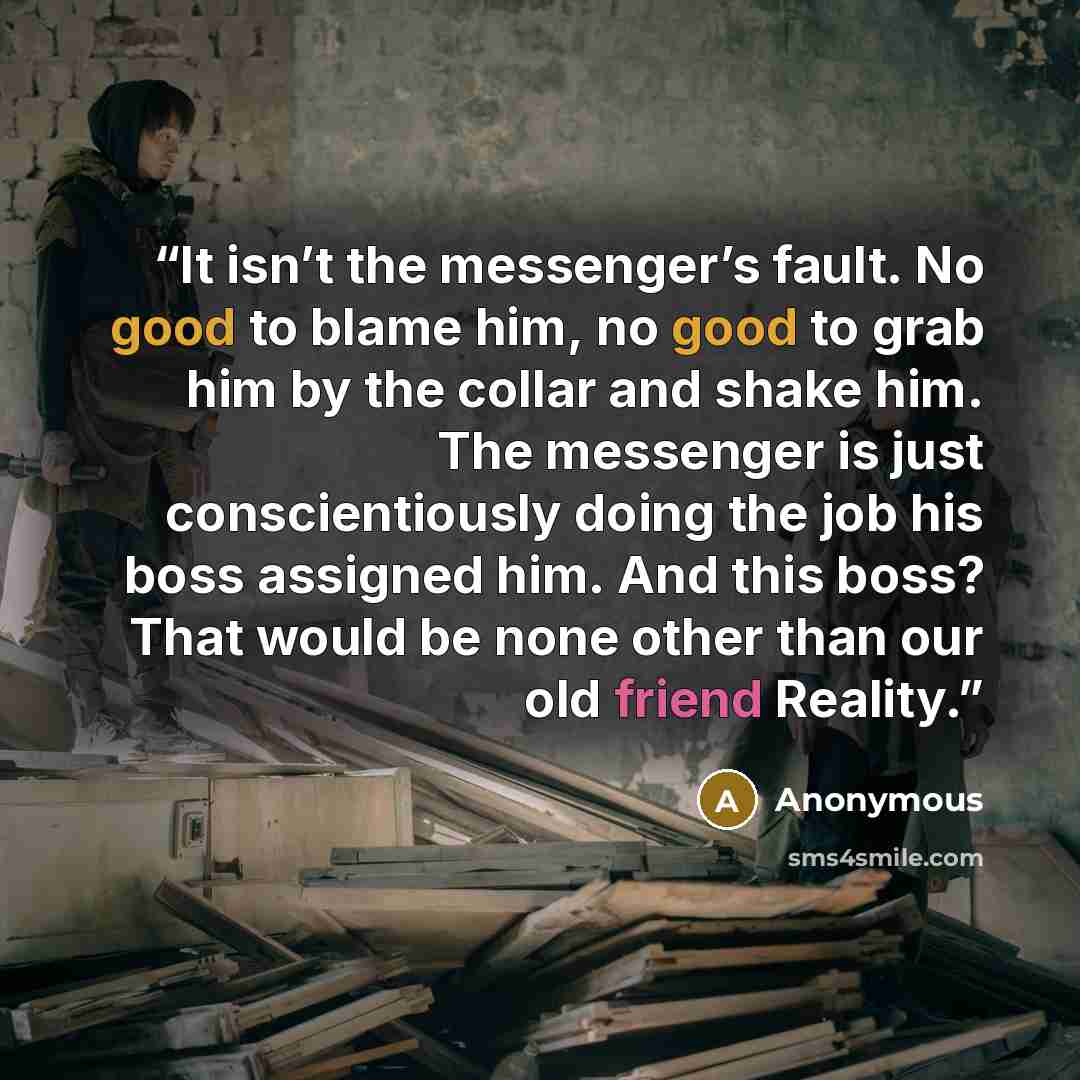 “It isn’t the messenger’s fault. No good to blame him, no good to grab him by the collar and shake him. The messenger is just conscientiously doing the job his boss assigned him. And this boss? That would be none other than our old friend Reality.” quote by Anonymous