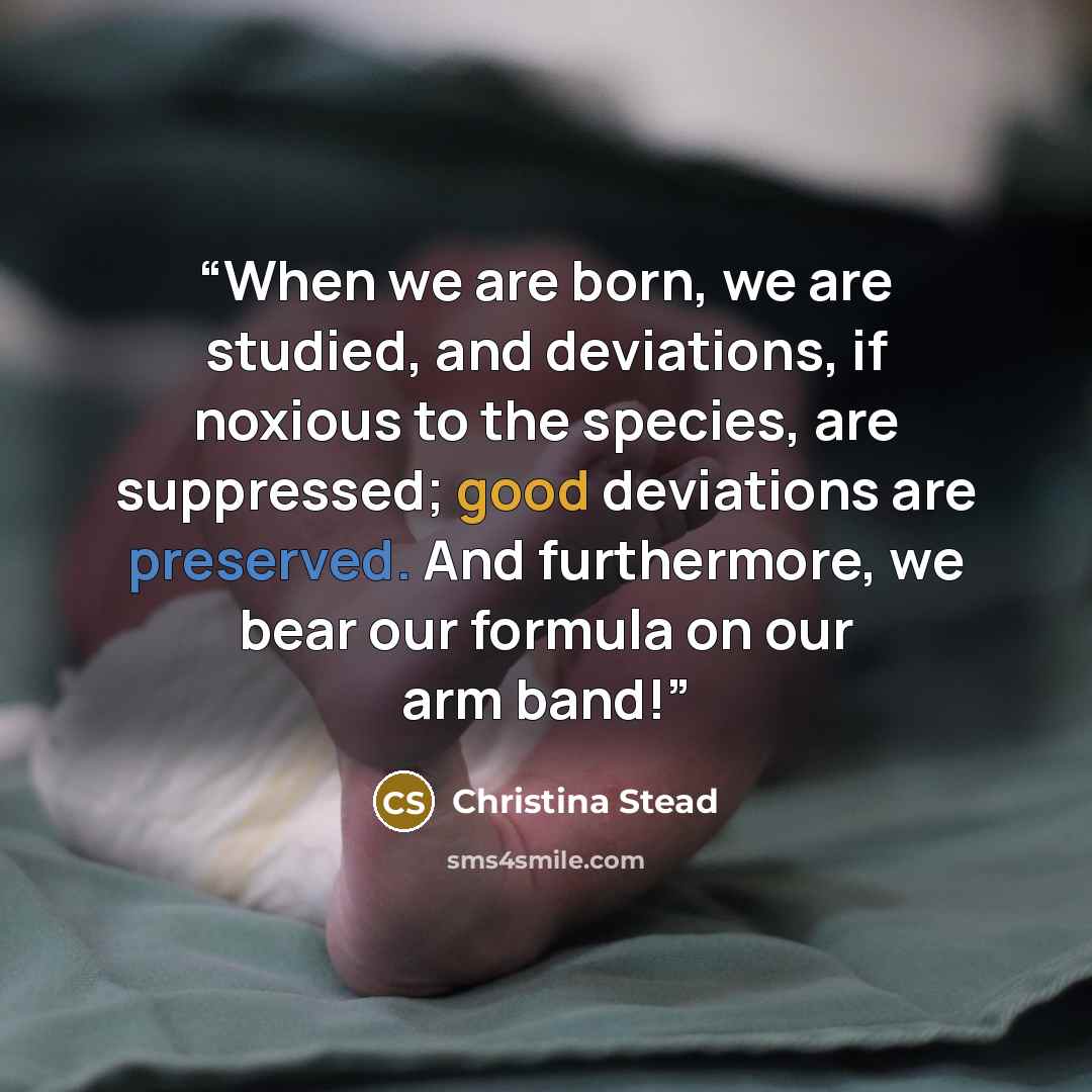 “When we are born, we are studied, and deviations, if noxious to the species, are suppressed; good deviations are preserved. And furthermore, we bear our formula on our arm band!” quote by Christina Stead
