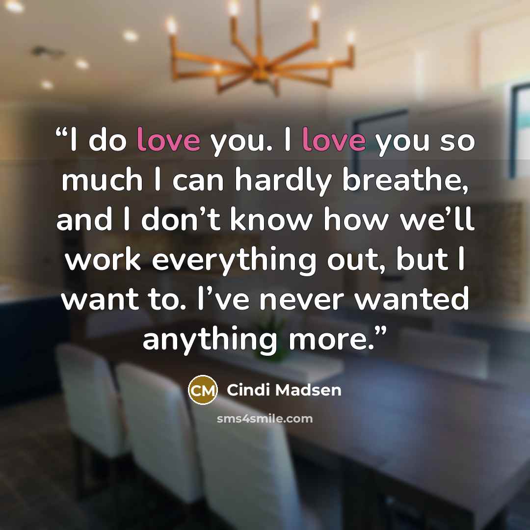 “I do love you. I love you so much I can hardly breathe, and I don’t know how we’ll work everything out, but I want to. I’ve never wanted anything more.” quote by Cindi Madsen