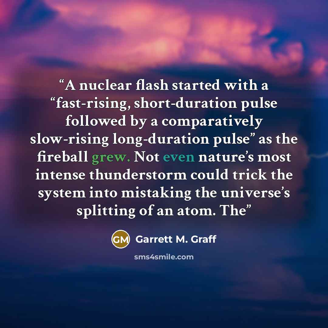 “A nuclear flash started with a “fast-rising, short-duration pulse followed by a comparatively slow-rising long-duration pulse” as the fireball grew. Not even nature’s most intense thunderstorm could trick the system into mistaking the universe’s splitting of an atom. The” quote by Garrett M. Graff