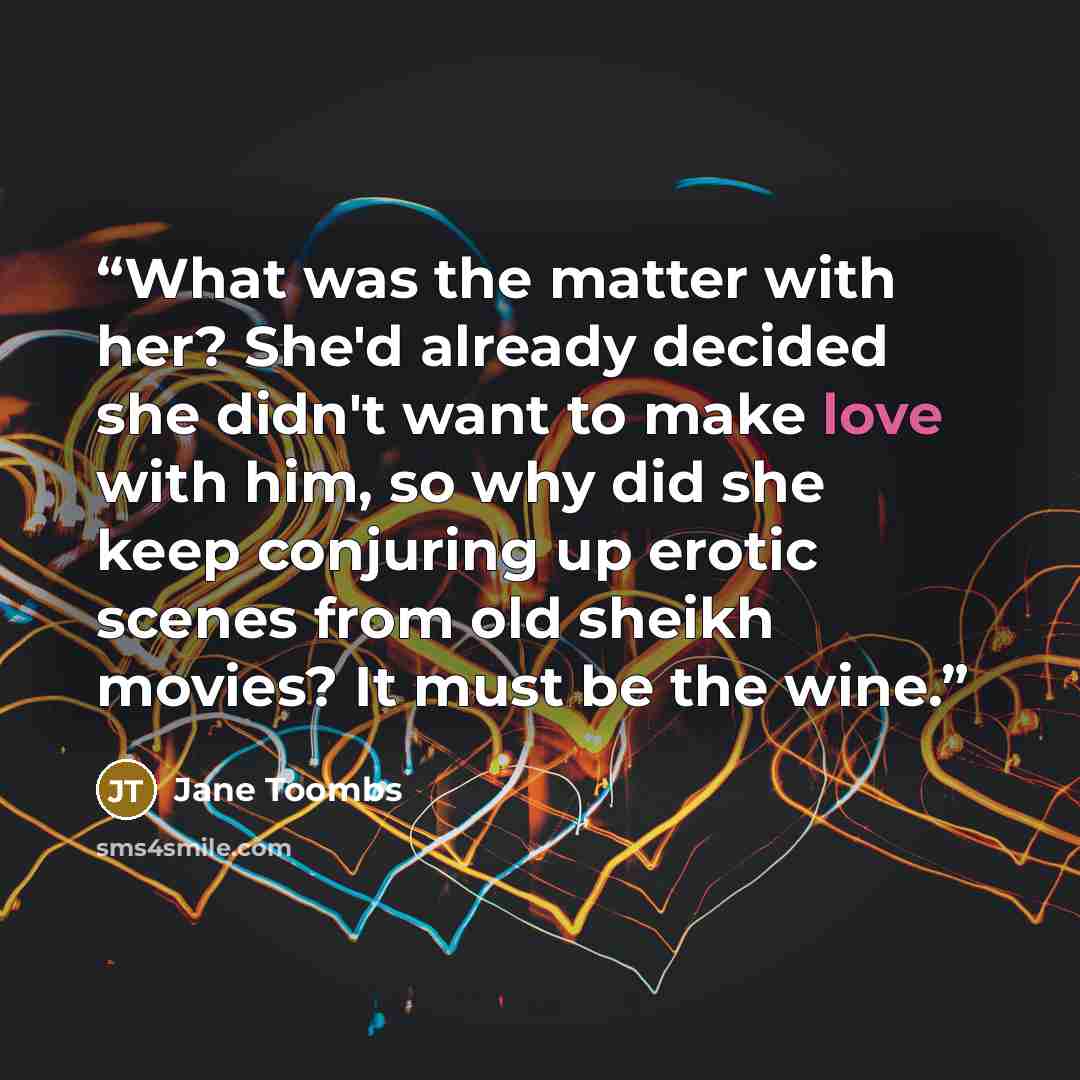 “What was the matter with her? She'd already decided she didn't want to make love with him, so why did she keep conjuring up erotic scenes from old sheikh movies? It must be the wine.” quote by Jane Toombs