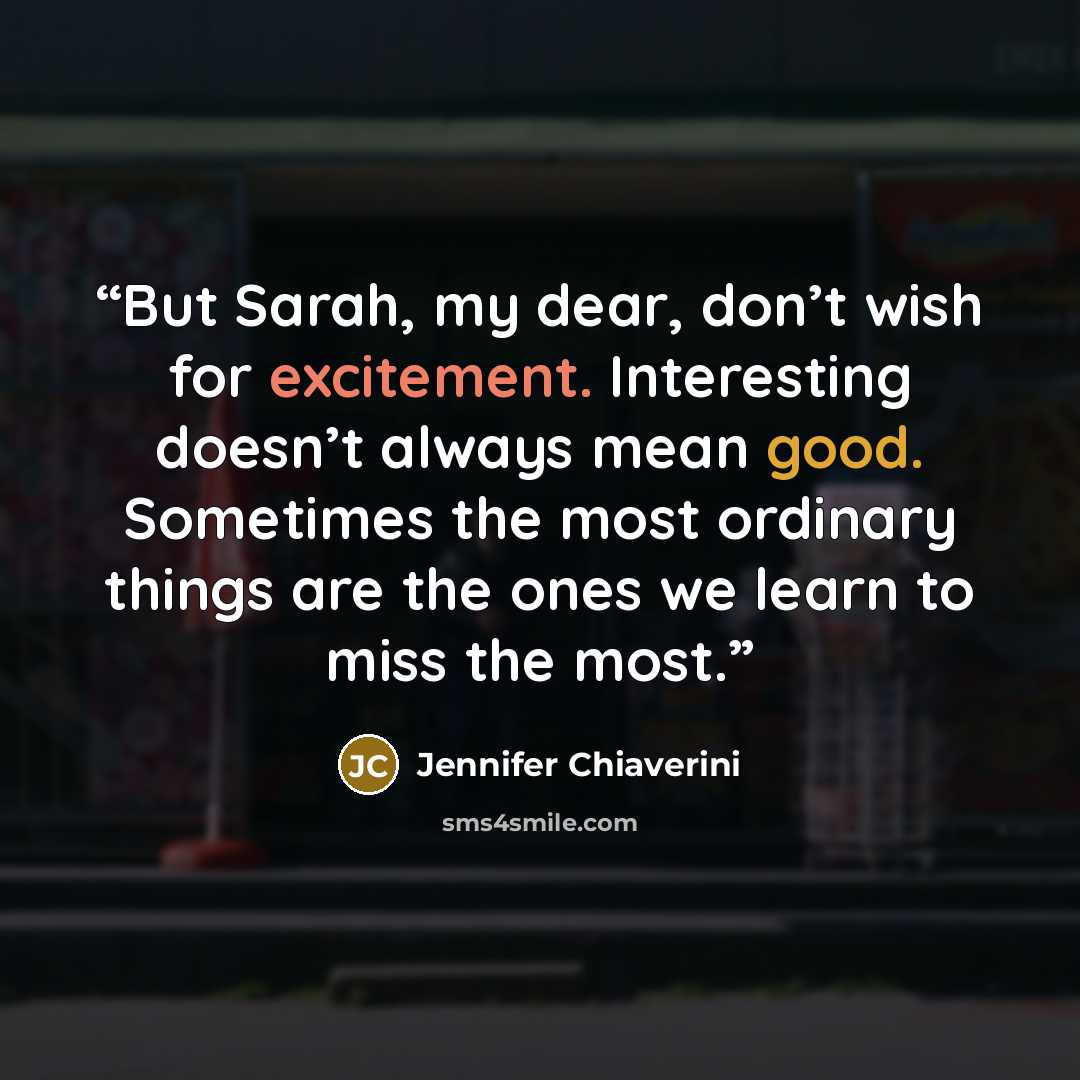 “But Sarah, my dear, don’t wish for excitement. Interesting doesn’t always mean good. Sometimes the most ordinary things are the ones we learn to miss the most.” quote by Jennifer Chiaverini