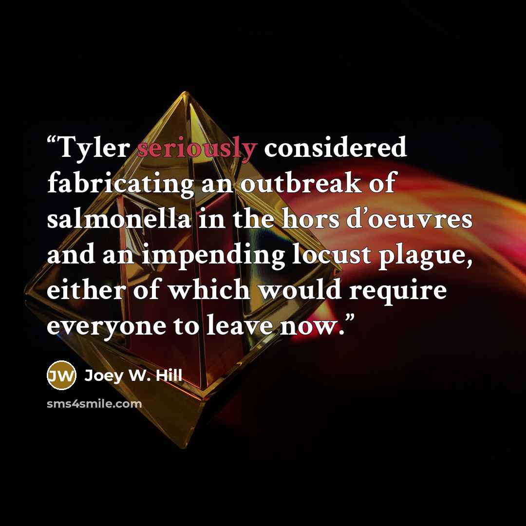 “Tyler seriously considered fabricating an outbreak of salmonella in the hors d’oeuvres and an impending locust plague, either of which would require everyone to leave now.” quote by Joey W. Hill