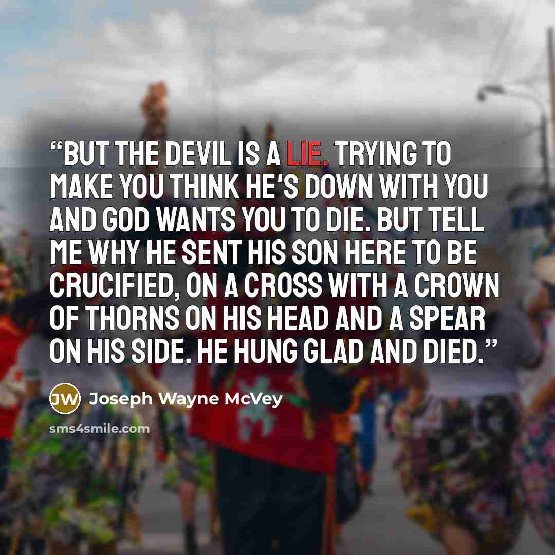 “But the devil is a lie. Trying to make you think he's down with you and God wants you to die. But tell me why he sent his son here to be crucified, on a cross with a crown of thorns on his head and a spear on his side. He hung glad and died.” quote by Joseph Wayne McVey