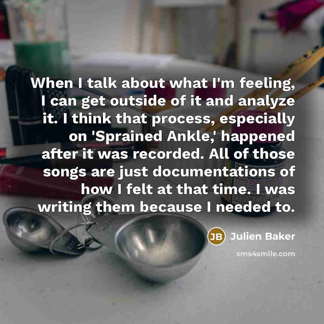 “When I talk about what I'm feeling, I can get outside of it and analyze it. I think that process, especially on 'Sprained Ankle,' happened after it was recorded. All of those songs are just documentations of how I felt at that time. I was writing them because I needed to.” quote by Julien Baker