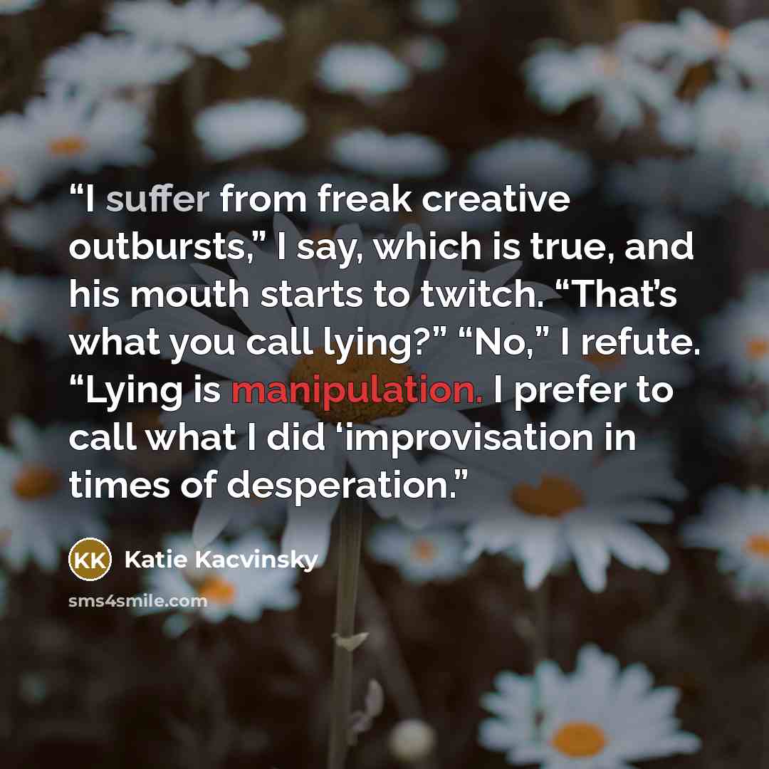 “I suffer from freak creative outbursts,” I say, which is true, and his mouth starts to twitch. “That’s what you call lying?” “No,” I refute. “Lying is manipulation. I prefer to call what I did ‘improvisation in times of desperation.” quote by Katie Kacvinsky