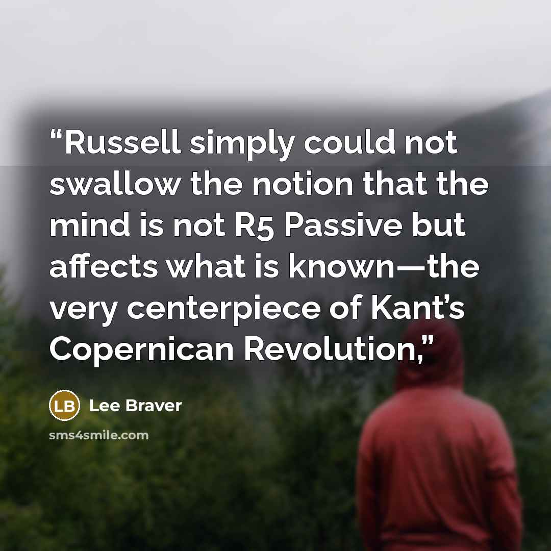 “Russell simply could not swallow the notion that the mind is not R5 Passive but affects what is known—the very centerpiece of Kant’s Copernican Revolution,” quote by Lee Braver