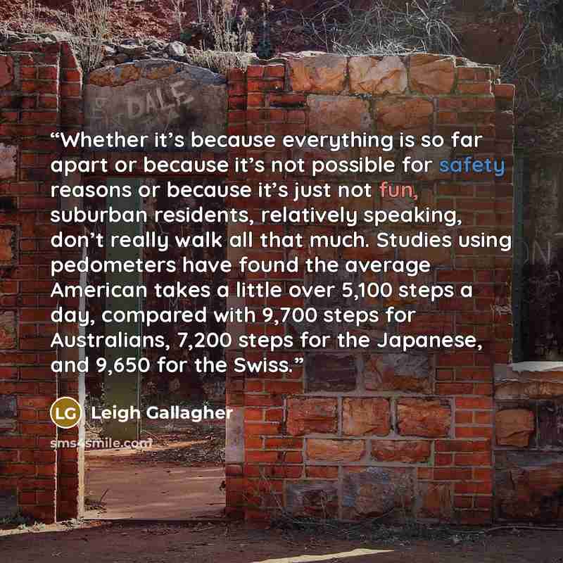 “Whether it’s because everything is so far apart or because it’s not possible for safety reasons or because it’s just not fun, suburban residents, relatively speaking, don’t really walk all that much. Studies using pedometers have found the average American takes a little over 5,100 steps a day…” quote by Leigh Gallagher