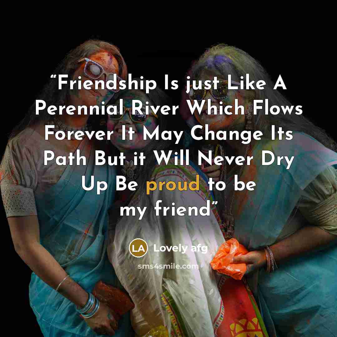 “Friendship Is just Like A Perennial River Which Flows Forever It May Change Its Path But it Will Never Dry Up Be proud to be my friend” quote by Lovely afg