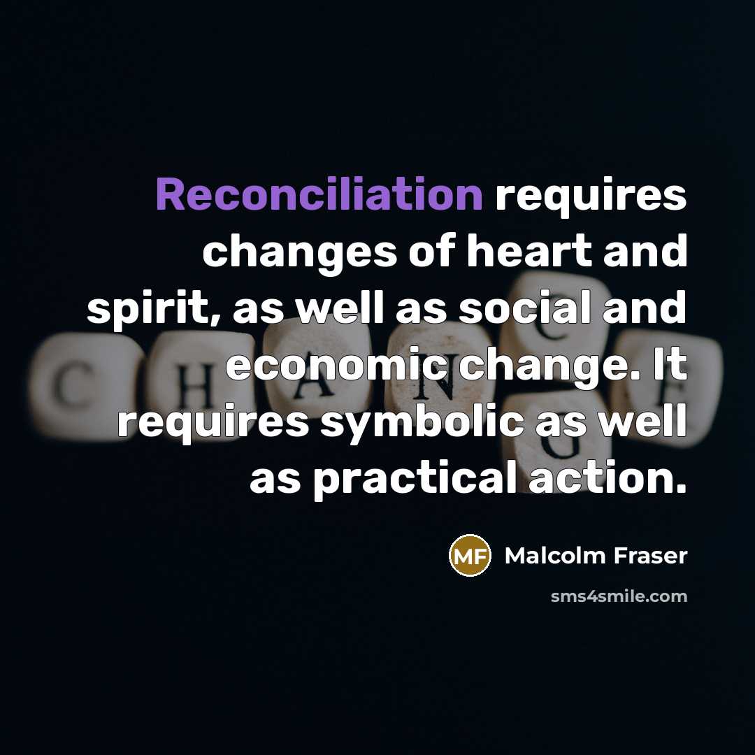 “Reconciliation requires changes of heart and spirit, as well as…” quote by Malcolm Fraser