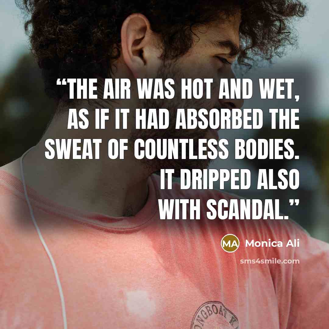 “The air was hot and wet, as if it had absorbed the sweat of countless bodies. It dripped also with scandal.” quote by Monica Ali