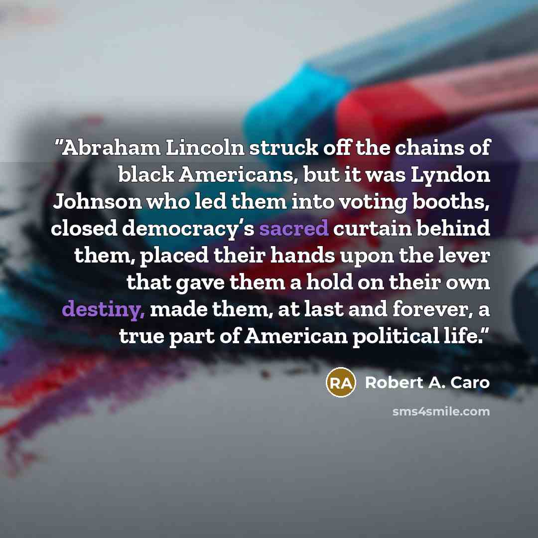 “Abraham Lincoln struck off the chains of black Americans, but it was Lyndon Johnson who led them into voting booths, closed democracy’s sacred curtain behind them, placed their hands upon the lever that gave them a hold on their own destiny, made them, at last and forever, a true part of American…” quote by Robert A. Caro
