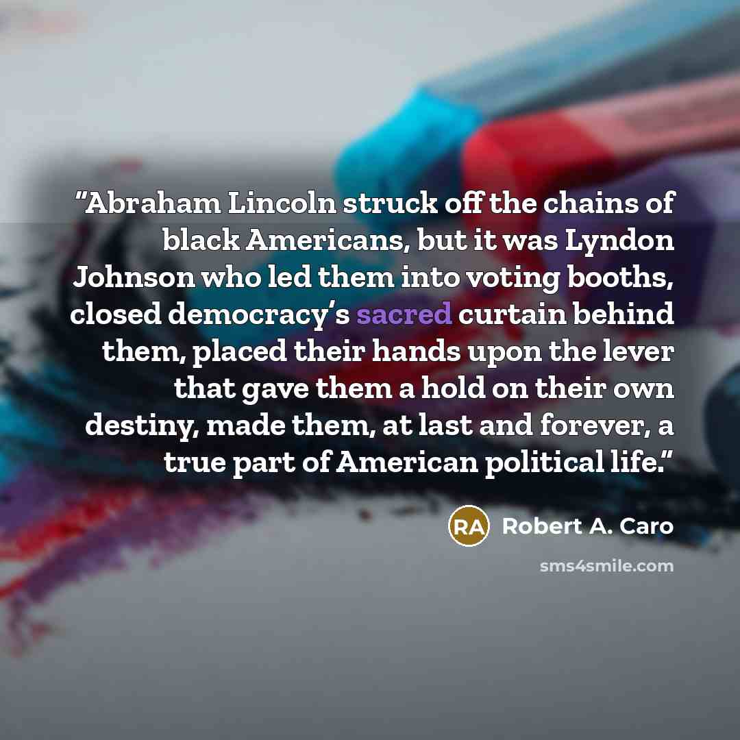“Abraham Lincoln struck off the chains of black Americans, but it was Lyndon Johnson who led them into voting booths, closed democracy’s sacred curtain behind them, placed their hands upon the lever that gave them a hold on their own destiny, made them, at last and forever, a true part of American…” quote by Robert A. Caro
