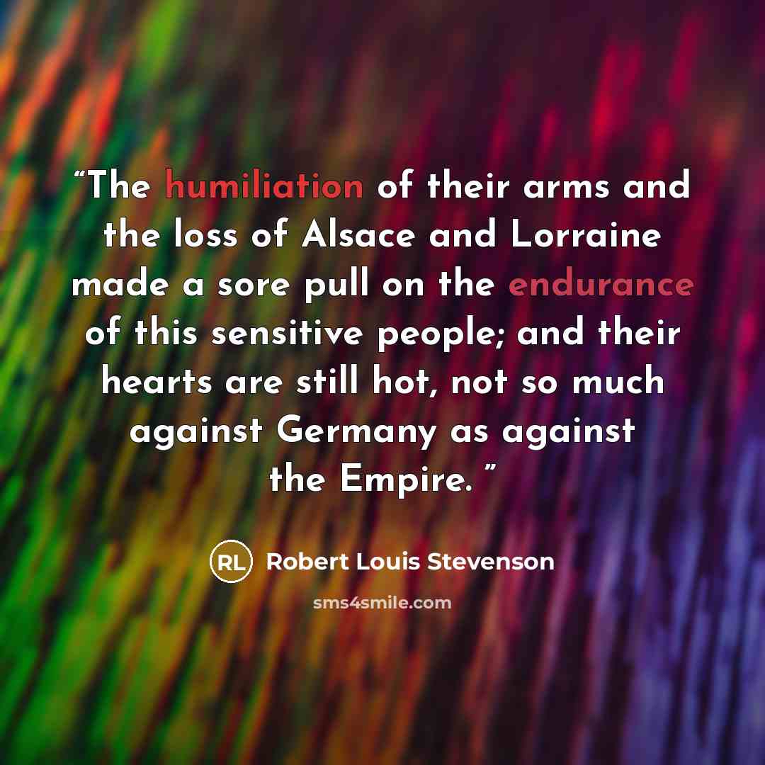“The humiliation of their arms and the loss of Alsace and Lorraine made a sore pull on the endurance of this sensitive people; and their hearts are still hot, not so much against Germany as against the Empire.” quote by Robert Louis Stevenson