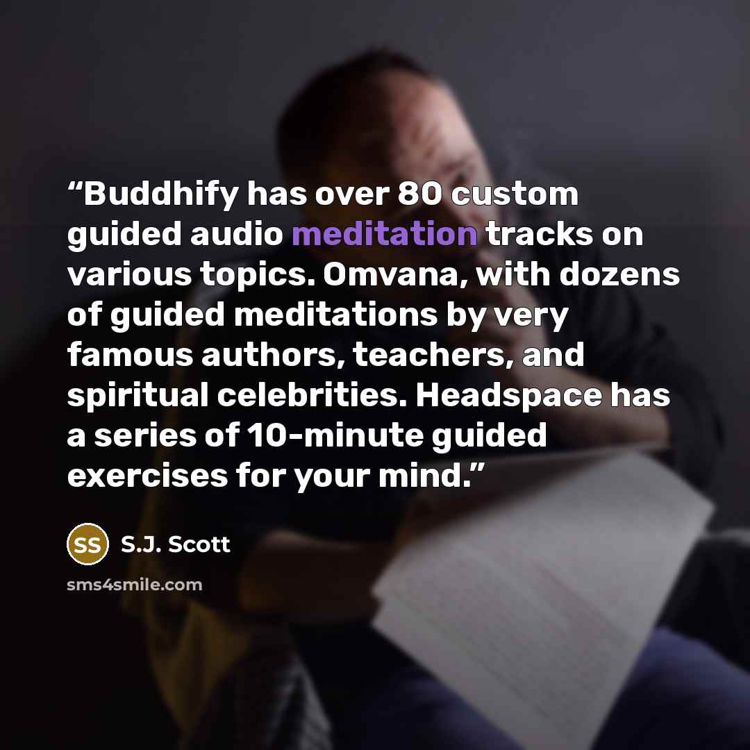 “Buddhify has over 80 custom guided audio meditation tracks on various topics. Omvana, with dozens of guided meditations by very famous authors, teachers, and spiritual celebrities. Headspace has a series of 10-minute guided exercises for your mind.” quote by S.J. Scott