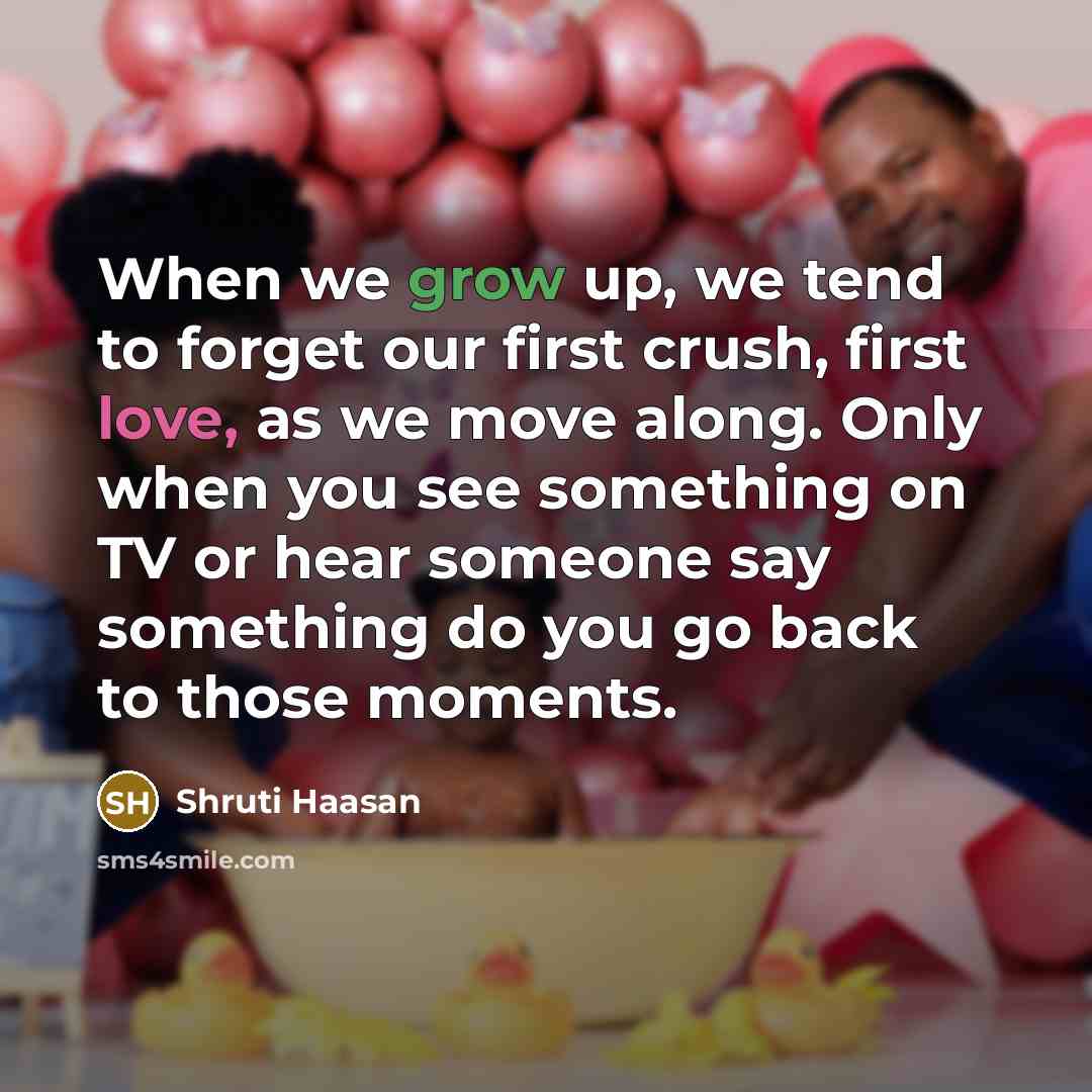 “When we grow up, we tend to forget our first crush, first love, as we move along. Only when you see something on TV or hear someone say something do you go back to those moments.” quote by Shruti Haasan