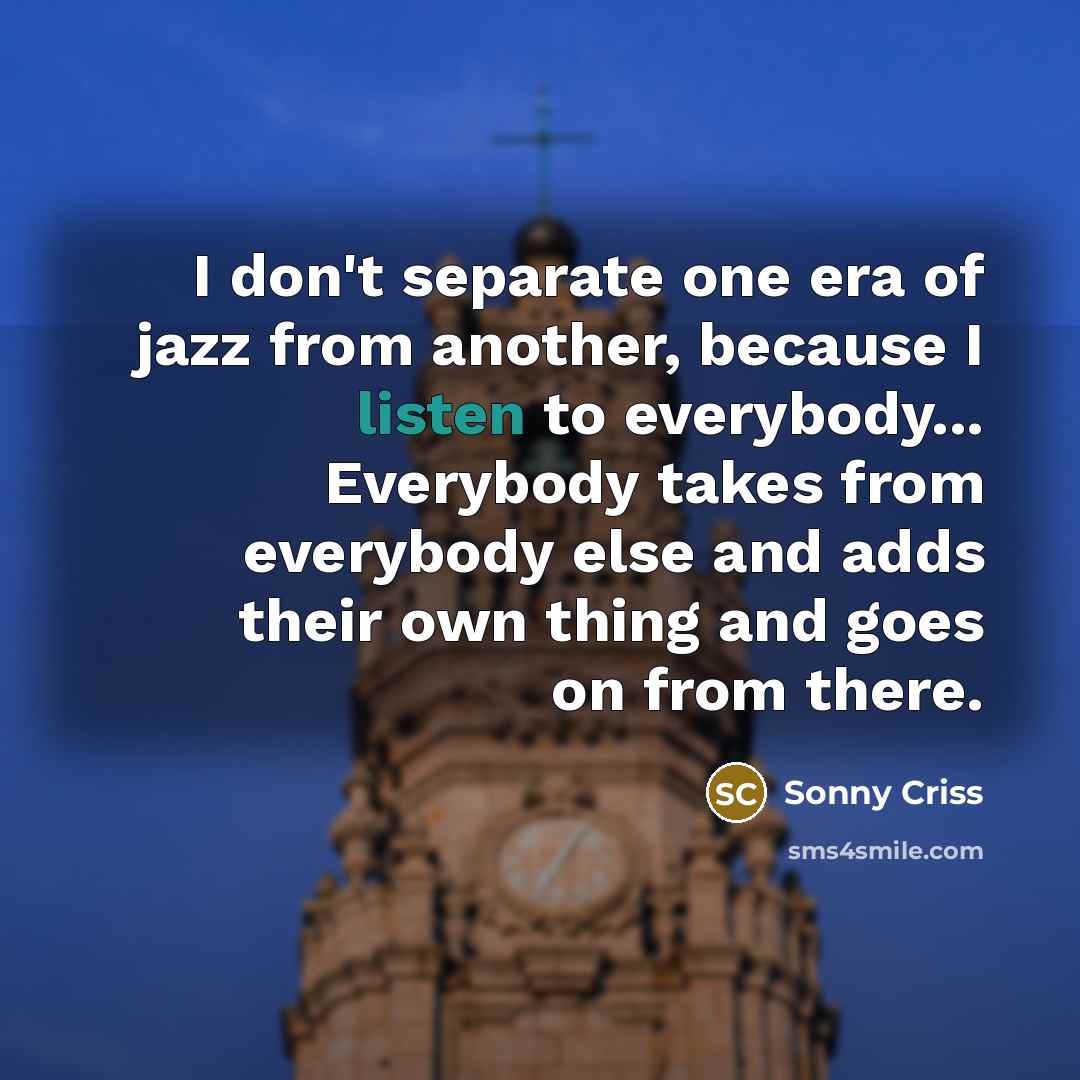 “I don't separate one era of jazz from another, because I listen to everybody... Everybody takes from everybody else and adds their own thing and goes on from there.” quote by Sonny Criss