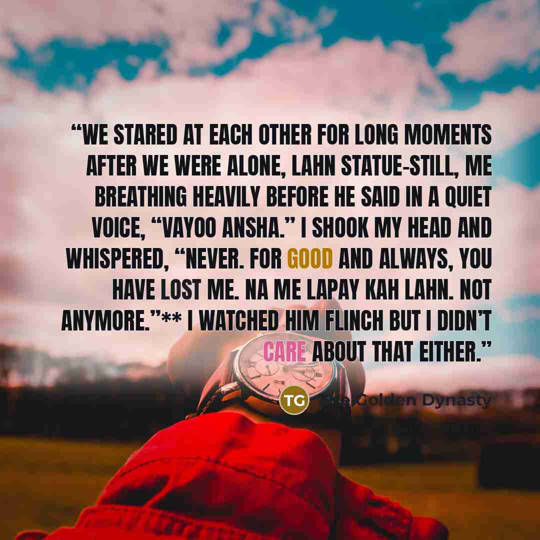 “We stared at each other for long moments after we were alone, Lahn statue-still, me breathing heavily before he said in a quiet voice, “Vayoo ansha.” I shook my head and whispered, “Never. For good and always, you have lost me. Na me lapay kah Lahn. Not anymore.”** I watched him flinch but I…” quote by The Golden Dynasty