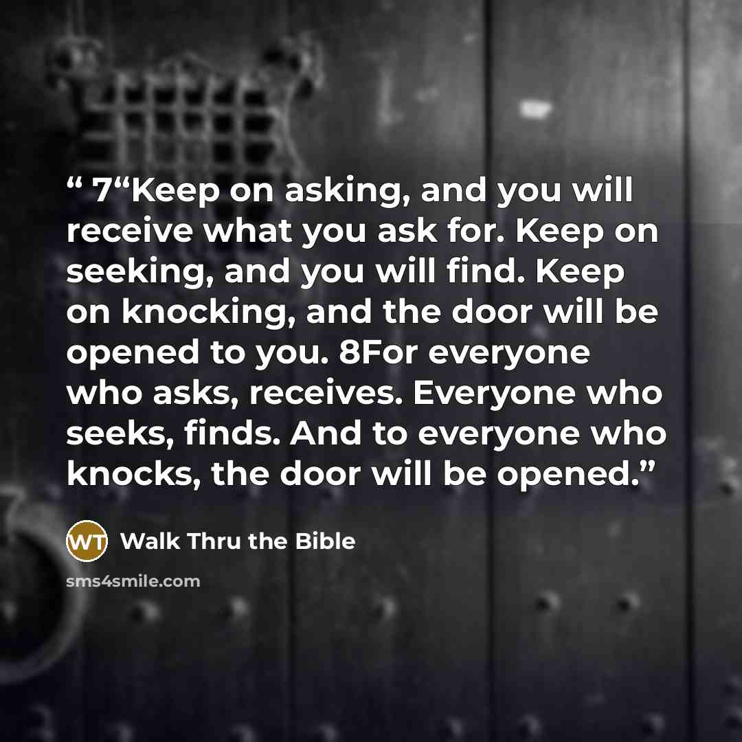 “7“Keep on asking, and you will receive what you ask for. Keep on seeking, and you will find. Keep on knocking, and the door will be opened to you. 8For everyone who asks, receives. Everyone who seeks, finds. And to everyone who knocks, the door will be opened.” quote by Walk Thru the Bible
