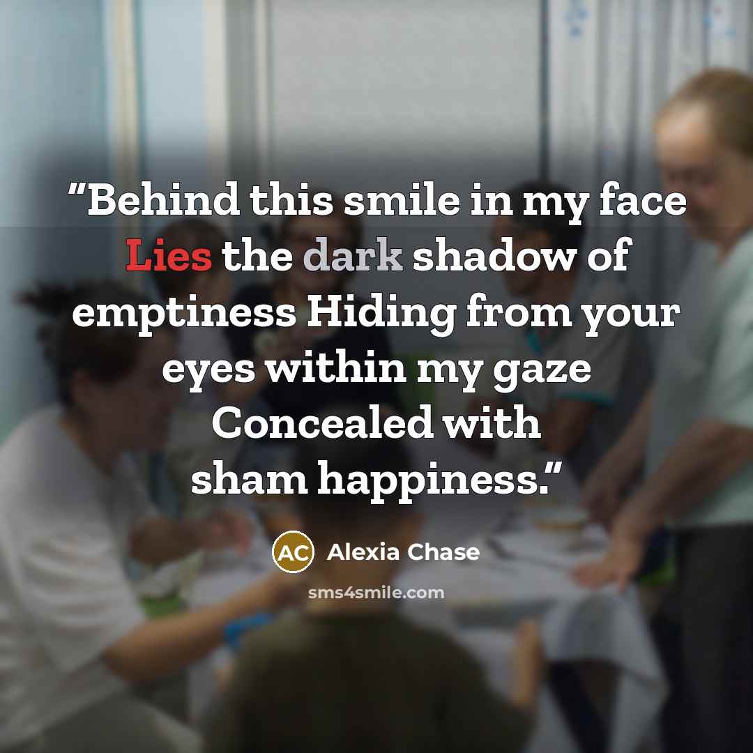 “Behind this smile in my face Lies the dark shadow of emptiness Hiding from your eyes within my gaze Concealed with sham happiness.” quote by Alexia Chase