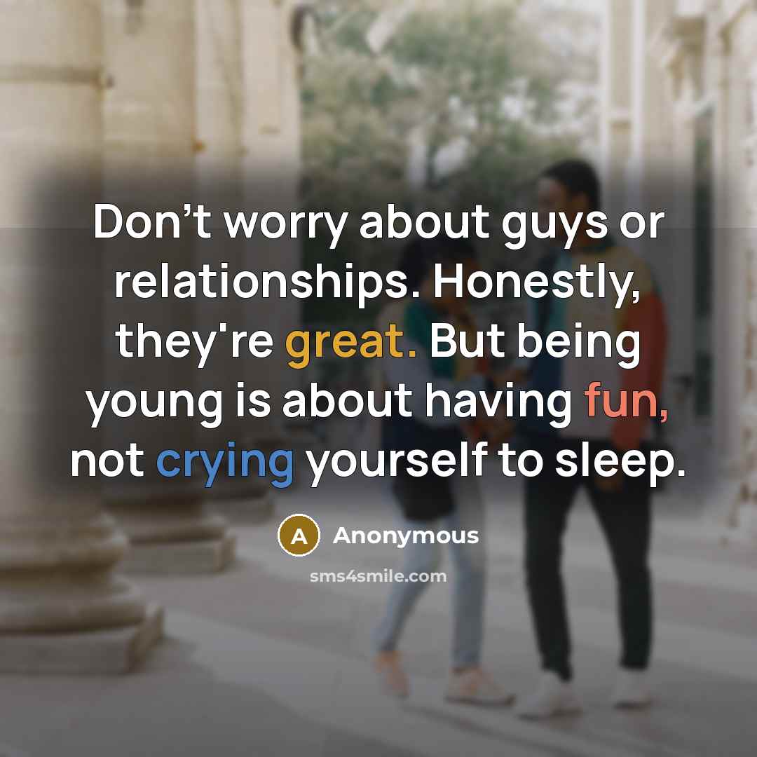 “Don't worry about guys or relationships. Honestly, they're great. But being young is about having fun, not crying yourself to sleep.” quote by Anonymous