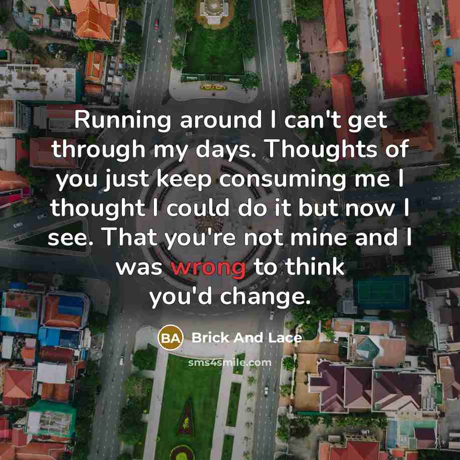 “Running around I can't get through my days. Thoughts of you just keep consuming me I thought I could do it but now I see. That you're not mine and I was wrong to think you'd change.” quote by Brick And Lace