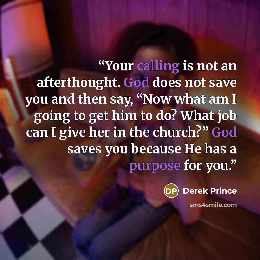 “Your calling is not an afterthought. God does not save you and then say, “Now what am I going to get him to do? What job can I give her in the church?” God saves you because He has a purpose for you.” quote by Derek Prince