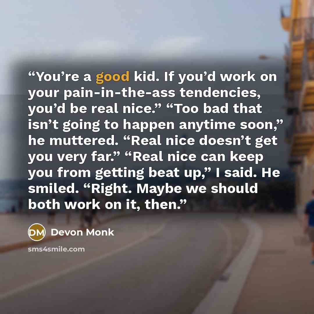 “You’re a good kid. If you’d work on your pain-in-the-ass tendencies, you’d be real nice.” “Too bad that isn’t going to happen anytime soon,” he muttered. “Real nice doesn’t get you very far.” “Real nice can keep you from getting beat up,” I said. He smiled. “Right. Maybe we should both work on it…” quote by Devon Monk