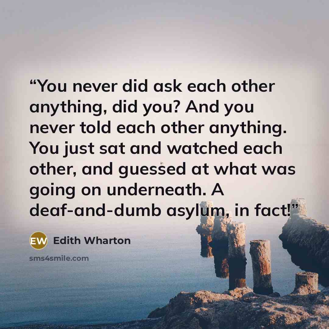 “You never did ask each other anything, did you? And you never told each other anything. You just sat and watched each other, and guessed at what was going on underneath. A deaf-and-dumb asylum, in fact!” quote by Edith Wharton