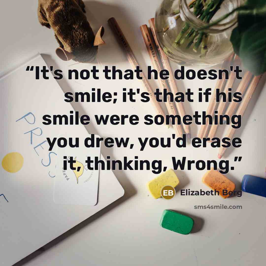 “It's not that he doesn't smile; it's that if his smile were something you drew, you'd erase it, thinking, Wrong.” quote by Elizabeth Berg