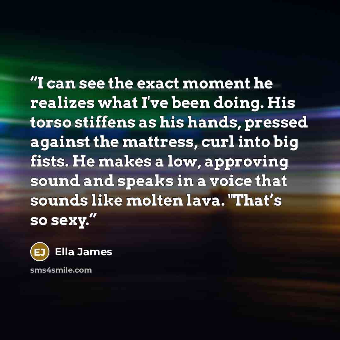 “I can see the exact moment he realizes what I've been doing. His torso stiffens as his hands, pressed against the mattress, curl into big fists. He makes a low, approving sound and speaks in a voice that sounds like molten lava. "That’s so sexy.” quote by Ella James