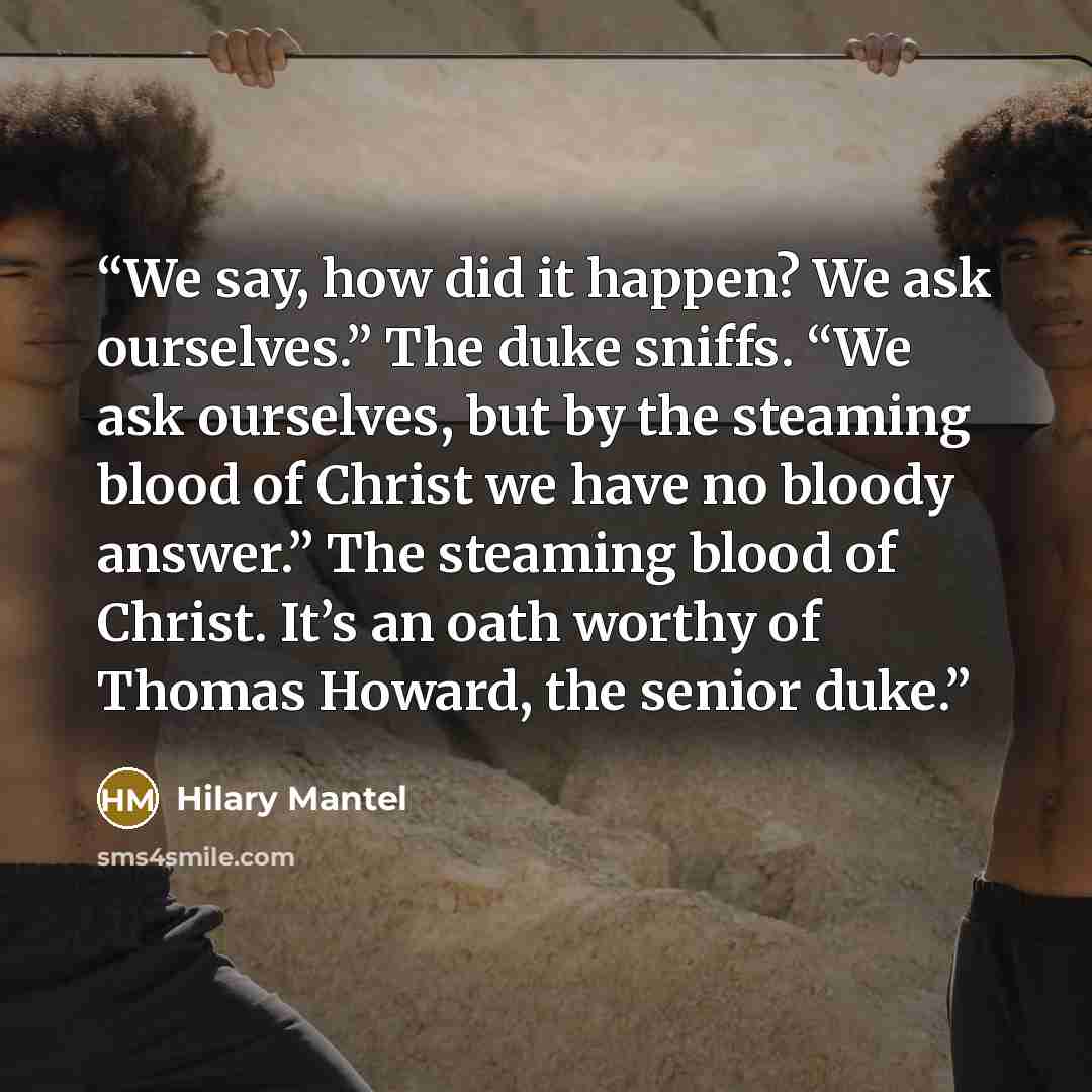 “We say, how did it happen? We ask ourselves.” The duke sniffs. “We ask ourselves, but by the steaming blood of Christ we have no bloody answer.” The steaming blood of Christ. It’s an oath worthy of Thomas Howard, the senior duke.” quote by Hilary Mantel