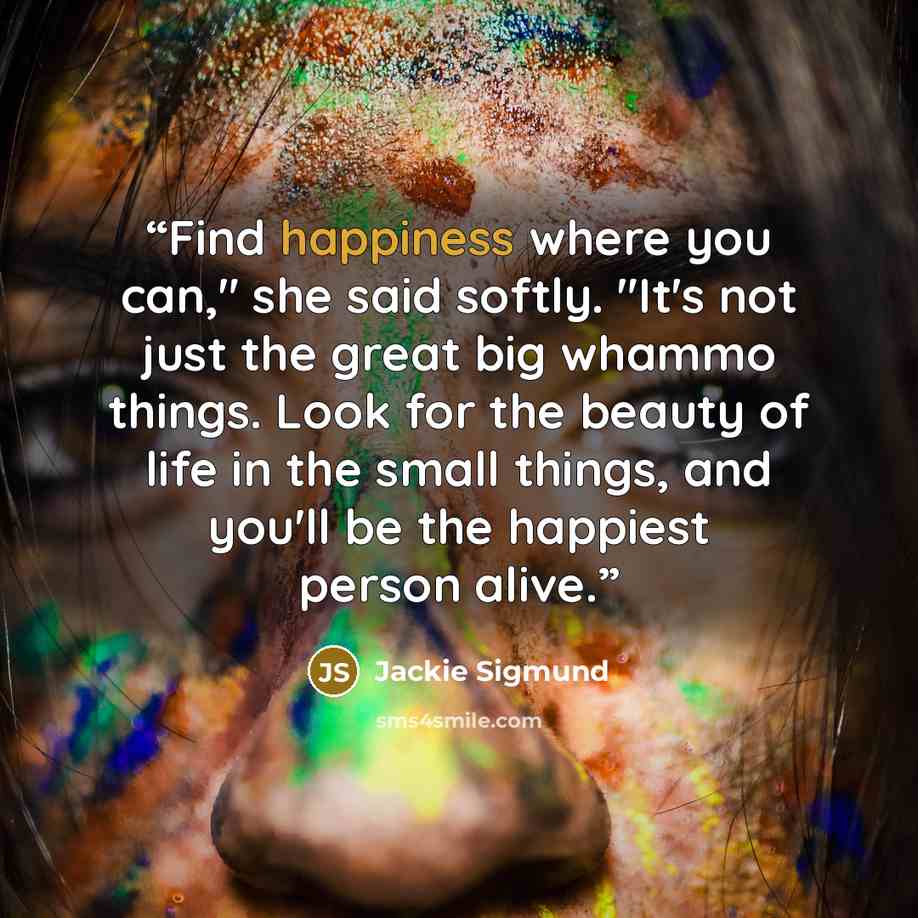 “Find happiness where you can," she said softly. "It's not just the great big whammo things. Look for the beauty of life in the small things, and you'll be the happiest person alive.” quote by Jackie Sigmund