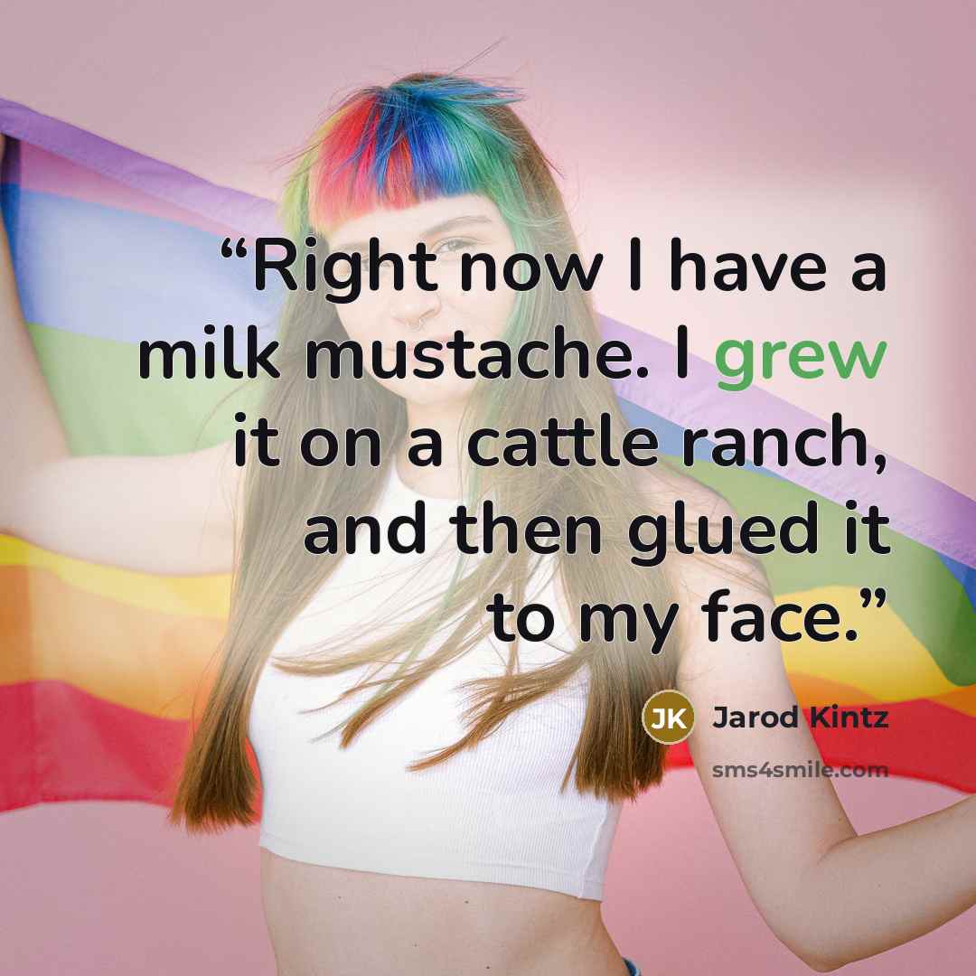 “Right now I have a milk mustache. I grew it on a cattle ranch, and then glued it to my face.” quote by Jarod Kintz