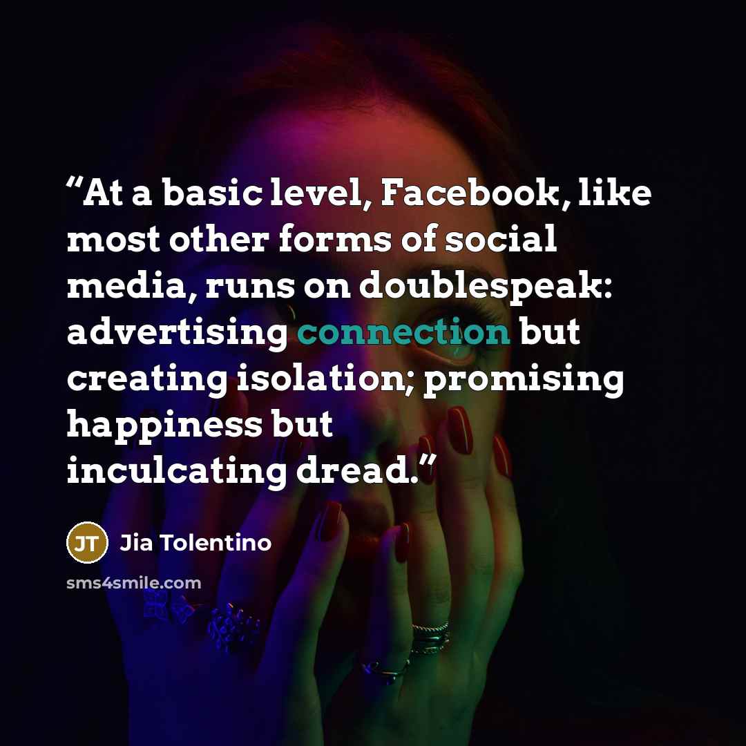 “At a basic level, Facebook, like most other forms of social media, runs on doublespeak: advertising connection but creating isolation; promising happiness but inculcating dread.” quote by Jia Tolentino