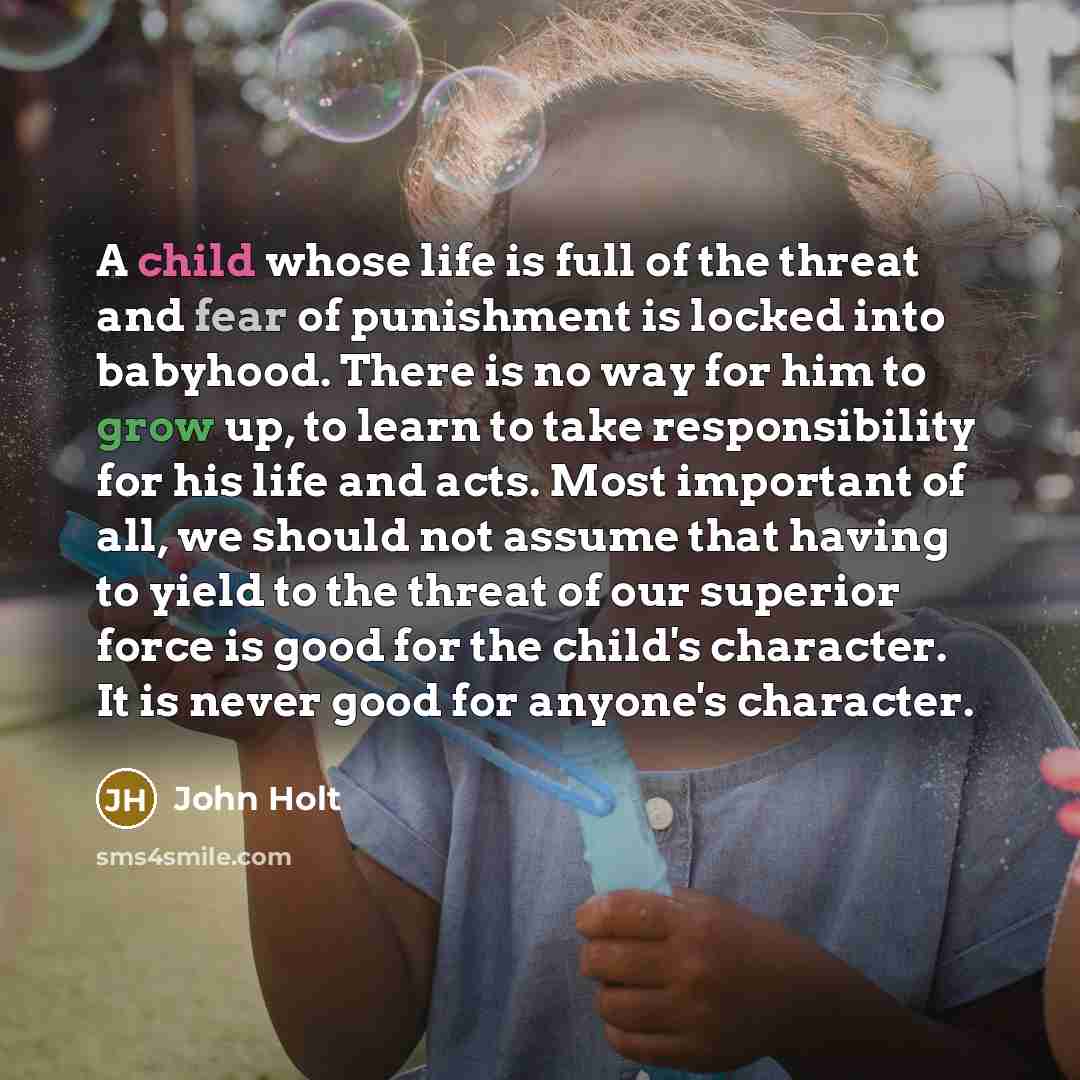 “A child whose life is full of the threat and fear of punishment is locked into babyhood. There is no way for him to grow up, to learn to take responsibility for his life and acts. Most important of all, we should not assume that having to yield to the threat of our superior force is good for the…” quote by John Holt