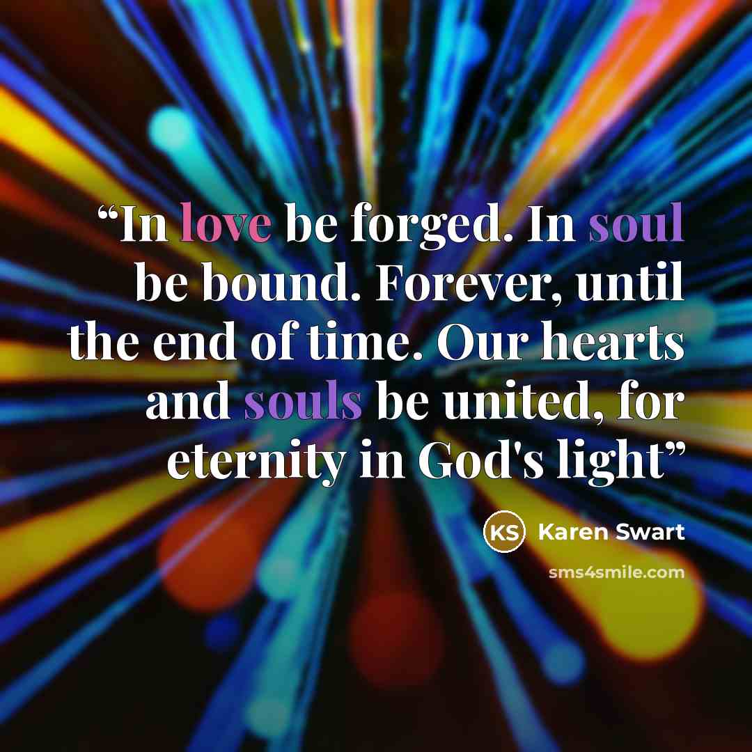 “In love be forged. In soul be bound. Forever, until the end of time. Our hearts and souls be united, for eternity in God's light” quote by Karen Swart