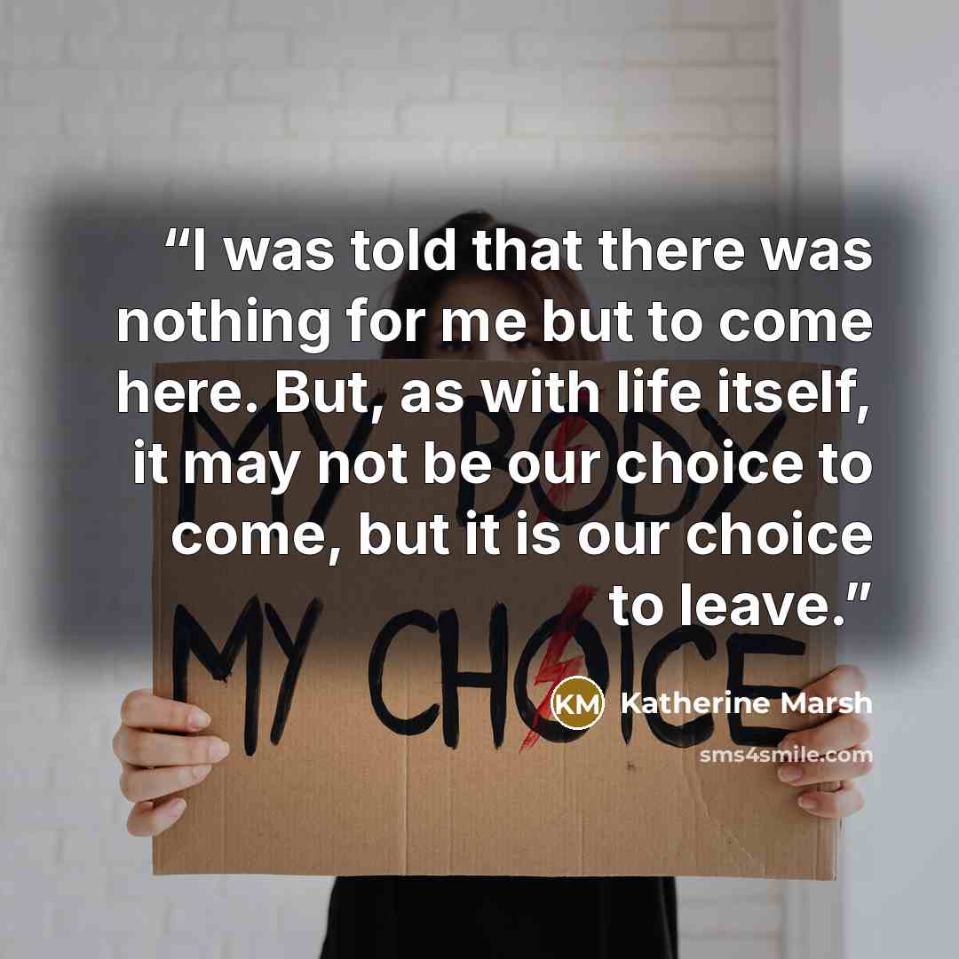 “I was told that there was nothing for me but to come here. But, as with life itself, it may not be our choice to come, but it is our choice to leave.” quote by Katherine Marsh