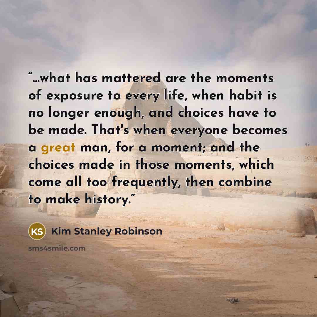 “...what has mattered are the moments of exposure to every life, when habit is no longer enough, and choices have to be made. That's when everyone becomes a great man, for a moment; and the choices made in those moments, which come all too frequently, then combine to make history.” quote by Kim Stanley Robinson