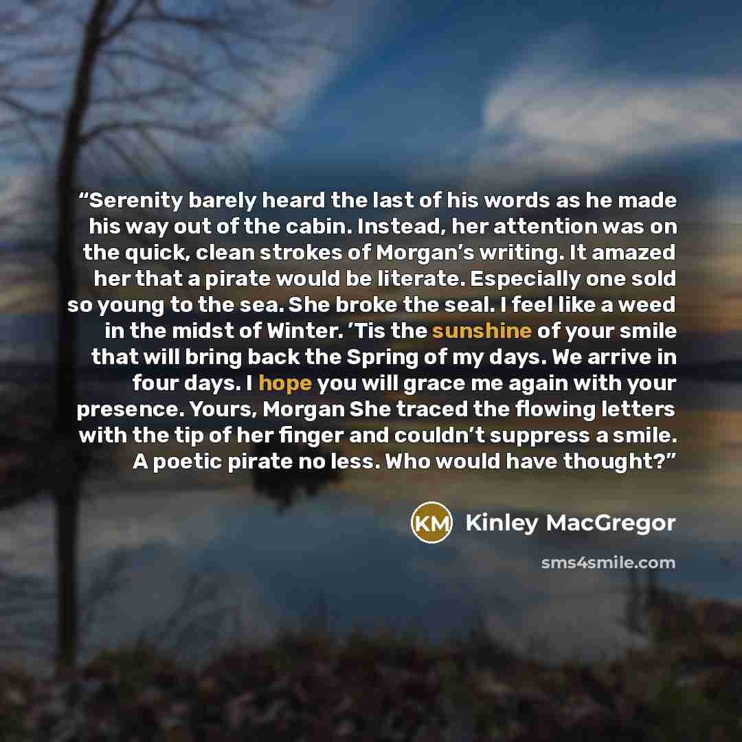 “Serenity barely heard the last of his words as he made his way out of the cabin. Instead, her attention was on the quick, clean strokes of Morgan’s writing. It amazed her that a pirate would be literate. Especially one sold so young to the sea. She broke the seal. I feel like a weed in the midst…” quote by Kinley MacGregor