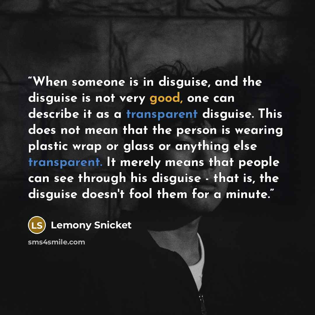 “When someone is in disguise, and the disguise is not very good, one can describe it as a transparent disguise. This does not mean that the person is wearing plastic wrap or glass or anything else transparent. It merely means that people can see through his disguise - that is, the disguise doesn't…” quote by Lemony Snicket
