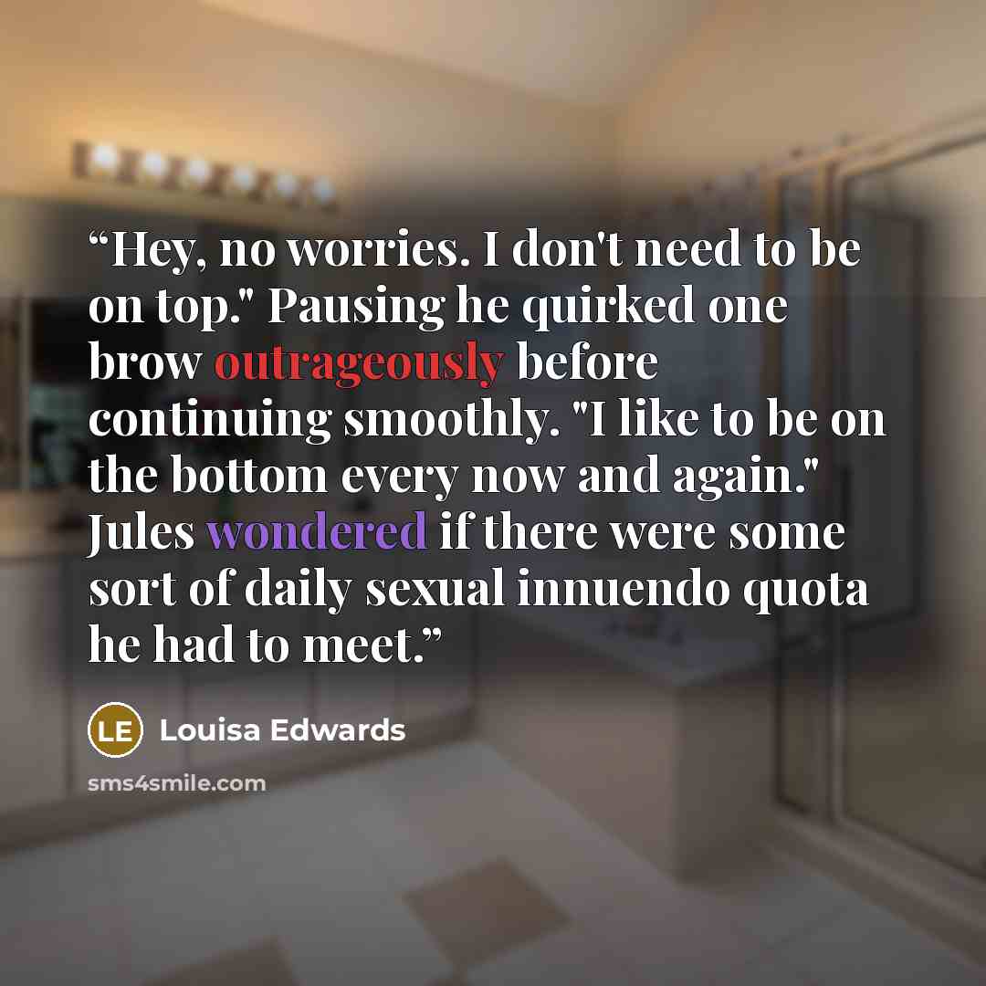 “Hey, no worries. I don't need to be on top." Pausing he quirked one brow outrageously before continuing smoothly. "I like to be on the bottom every now and again." Jules wondered if there were some sort of daily sexual innuendo quota he had to meet.” quote by louisa edwards