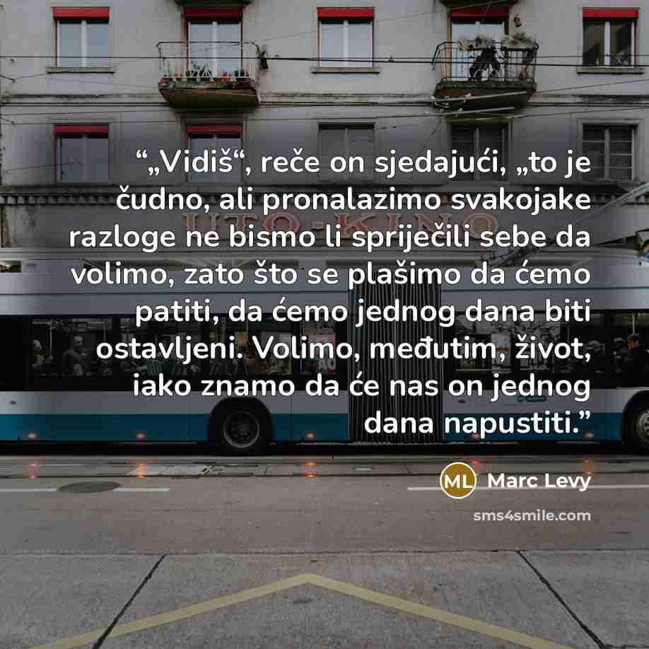 “„Vidiš“, reče on sjedajući, „to je čudno, ali pronalazimo svakojake razloge ne bismo li spriječili sebe da volimo, zato što se plašimo da ćemo patiti, da ćemo jednog dana biti ostavljeni. Volimo, međutim, život, iako znamo da će nas on jednog dana napustiti.” quote by Marc Levy