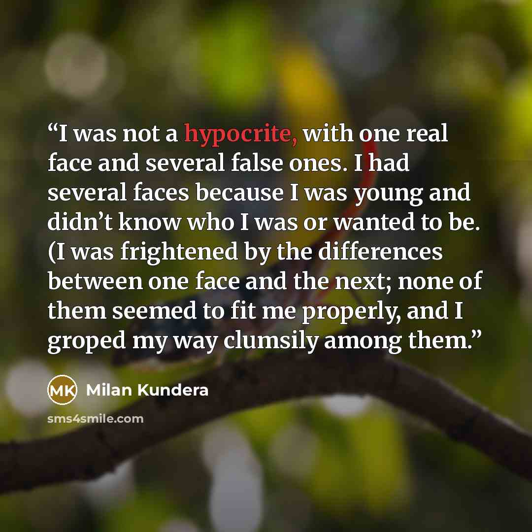“I was not a hypocrite, with one real face and several false ones. I had several faces because I was young and didn’t know who I was or wanted to be. (I was frightened by the differences between one face and the next; none of them seemed to fit me properly, and I groped my way clumsily among them.” quote by Milan Kundera