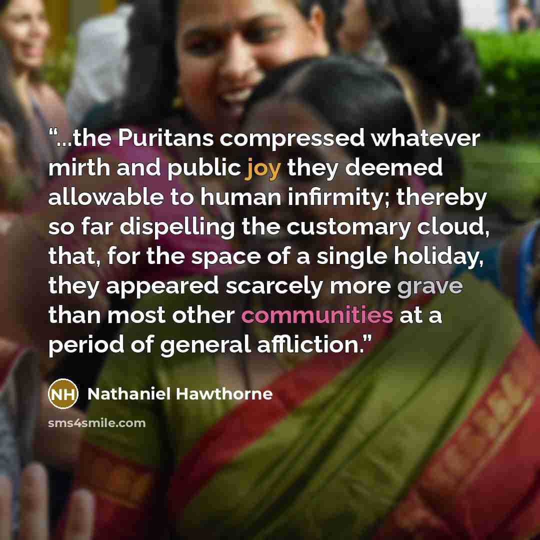 “...the Puritans compressed whatever mirth and public joy they deemed allowable to human infirmity; thereby so far dispelling the customary cloud, that, for the space of a single holiday, they appeared scarcely more grave than most other communities at a period of general affliction.” quote by Nathaniel Hawthorne