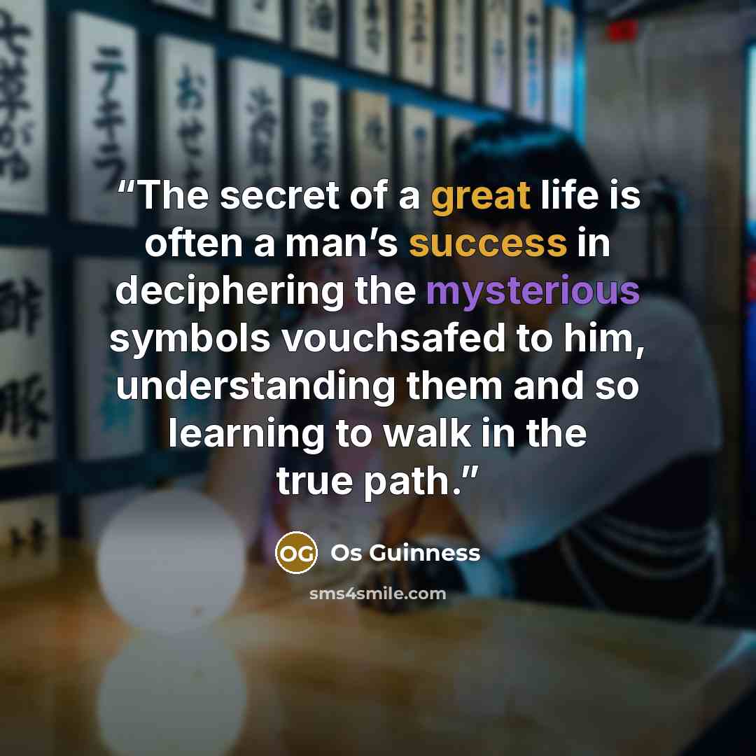 “The secret of a great life is often a man’s success in deciphering the mysterious symbols vouchsafed to him, understanding them and so learning to walk in the true path.” quote by Os Guinness