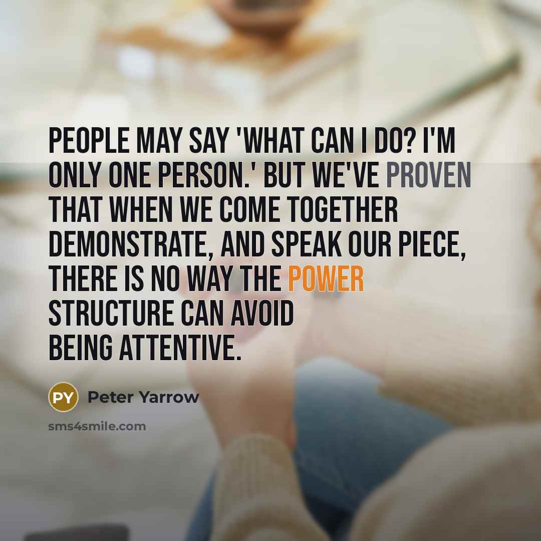 “People may say 'What can I do? I'm only one person.' But we've proven that when we come together demonstrate, and speak our piece, there is no way the power structure can avoid being attentive.” quote by Peter Yarrow